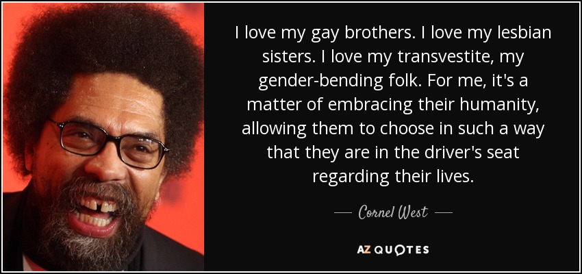 I love my gay brothers. I love my lesbian sisters. I love my transvestite, my gender-bending folk. For me, it's a matter of embracing their humanity, allowing them to choose in such a way that they are in the driver's seat regarding their lives. - Cornel West