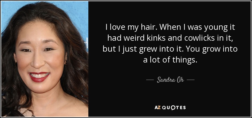 I love my hair. When I was young it had weird kinks and cowlicks in it, but I just grew into it. You grow into a lot of things. - Sandra Oh