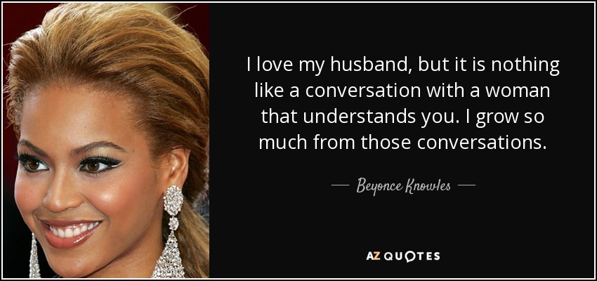 I love my husband, but it is nothing like a conversation with a woman that understands you. I grow so much from those conversations. - Beyonce Knowles