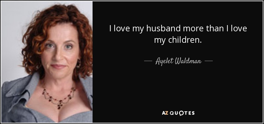 I love my husband more than I love my children. - Ayelet Waldman