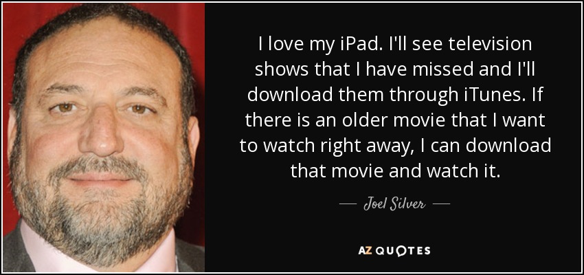I love my iPad. I'll see television shows that I have missed and I'll download them through iTunes. If there is an older movie that I want to watch right away, I can download that movie and watch it. - Joel Silver