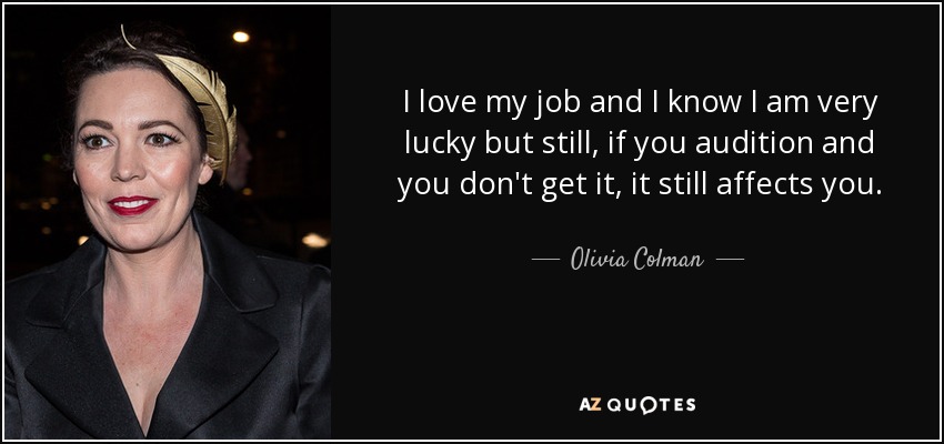 I love my job and I know I am very lucky but still, if you audition and you don't get it, it still affects you. - Olivia Colman