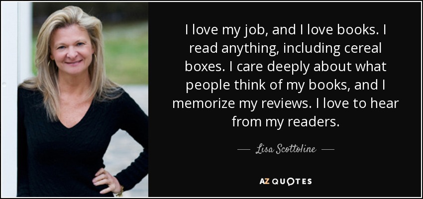 I love my job, and I love books. I read anything, including cereal boxes. I care deeply about what people think of my books, and I memorize my reviews. I love to hear from my readers. - Lisa Scottoline