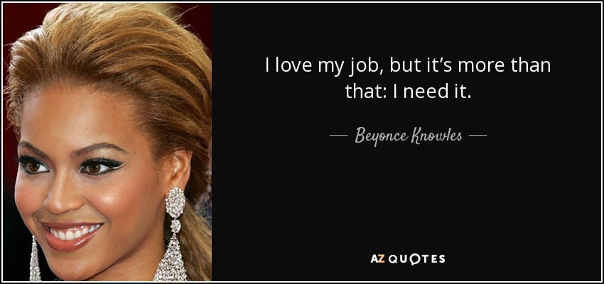 I love my job, but it’s more than that: I need it. - Beyonce Knowles