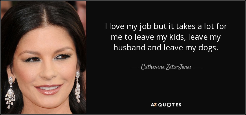 I love my job but it takes a lot for me to leave my kids, leave my husband and leave my dogs. - Catherine Zeta-Jones