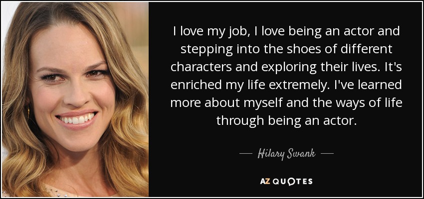 I love my job, I love being an actor and stepping into the shoes of different characters and exploring their lives. It's enriched my life extremely. I've learned more about myself and the ways of life through being an actor. - Hilary Swank