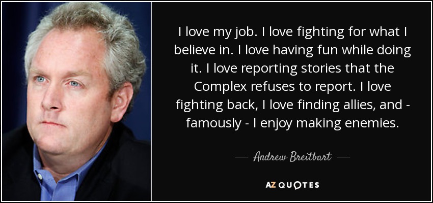 I love my job. I love fighting for what I believe in. I love having fun while doing it. I love reporting stories that the Complex refuses to report. I love fighting back, I love finding allies, and - famously - I enjoy making enemies. - Andrew Breitbart