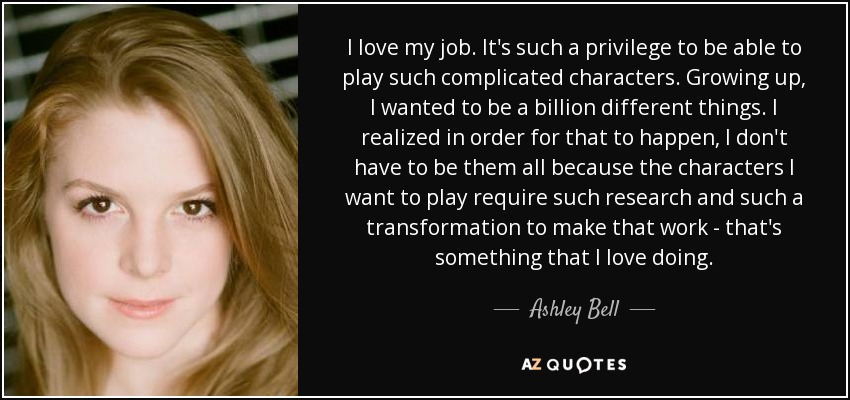 I love my job. It's such a privilege to be able to play such complicated characters. Growing up, I wanted to be a billion different things. I realized in order for that to happen, I don't have to be them all because the characters I want to play require such research and such a transformation to make that work - that's something that I love doing. - Ashley Bell