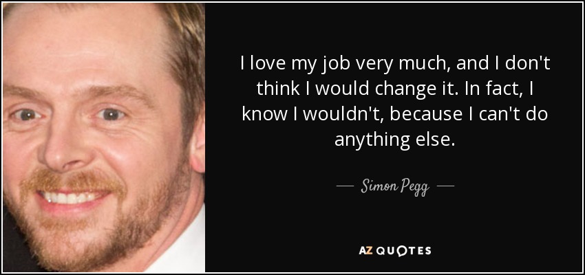 I love my job very much, and I don't think I would change it. In fact, I know I wouldn't, because I can't do anything else. - Simon Pegg