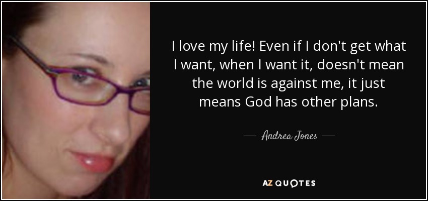 I love my life! Even if I don't get what I want, when I want it, doesn't mean the world is against me, it just means God has other plans. - Andrea Jones