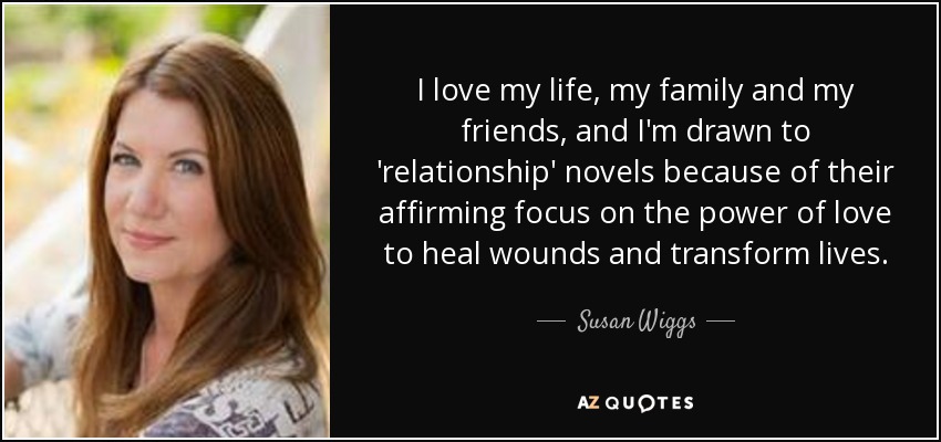 I love my life, my family and my friends, and I'm drawn to 'relationship' novels because of their affirming focus on the power of love to heal wounds and transform lives. - Susan Wiggs