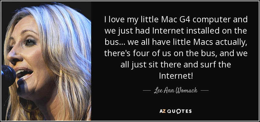 I love my little Mac G4 computer and we just had Internet installed on the bus... we all have little Macs actually, there's four of us on the bus, and we all just sit there and surf the Internet! - Lee Ann Womack