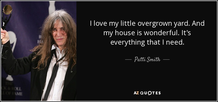 I love my little overgrown yard. And my house is wonderful. It's everything that I need. - Patti Smith