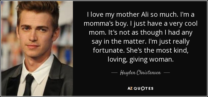 I love my mother Ali so much. I'm a momma's boy. I just have a very cool mom. It's not as though I had any say in the matter. I'm just really fortunate. She's the most kind, loving, giving woman. - Hayden Christensen