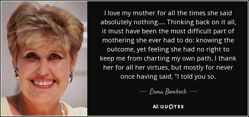 I love my mother for all the times she said absolutely nothing.... Thinking back on it all, it must have been the most difficult part of mothering she ever had to do: knowing the outcome, yet feeling she had no right to keep me from charting my own path. I thank her for all her virtues, but mostly for never once having said, 