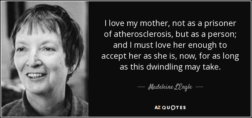 I love my mother, not as a prisoner of atherosclerosis, but as a person; and I must love her enough to accept her as she is, now, for as long as this dwindling may take. - Madeleine L'Engle