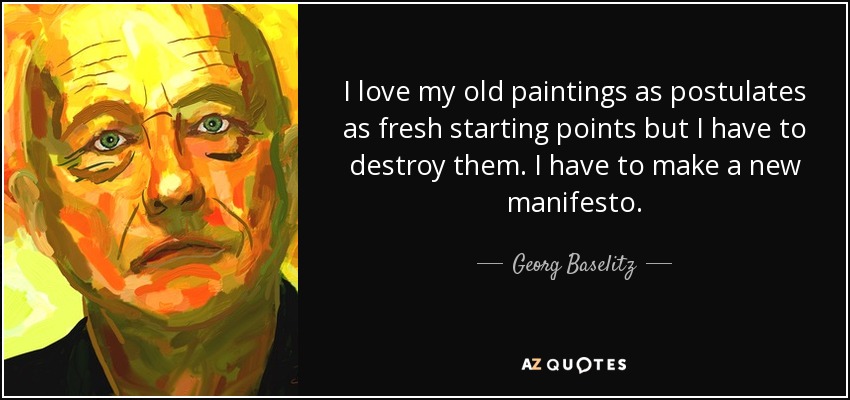 I love my old paintings as postulates as fresh starting points but I have to destroy them. I have to make a new manifesto. - Georg Baselitz