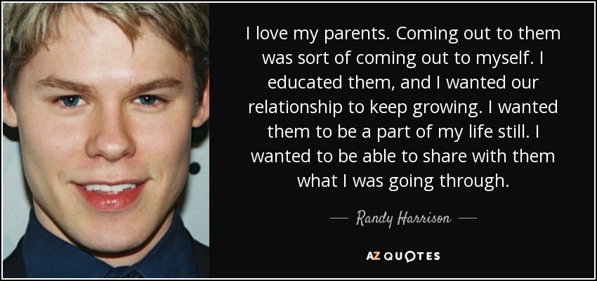 I love my parents. Coming out to them was sort of coming out to myself. I educated them, and I wanted our relationship to keep growing. I wanted them to be a part of my life still. I wanted to be able to share with them what I was going through. - Randy Harrison