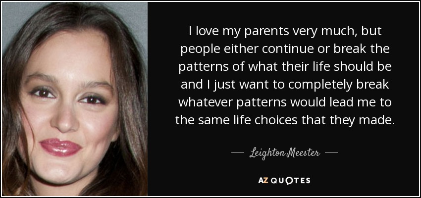 I love my parents very much, but people either continue or break the patterns of what their life should be and I just want to completely break whatever patterns would lead me to the same life choices that they made. - Leighton Meester