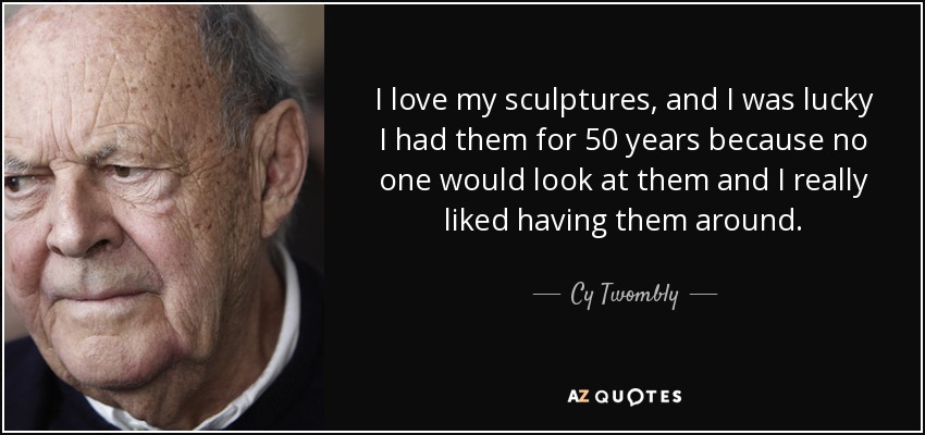 I love my sculptures, and I was lucky I had them for 50 years because no one would look at them and I really liked having them around. - Cy Twombly