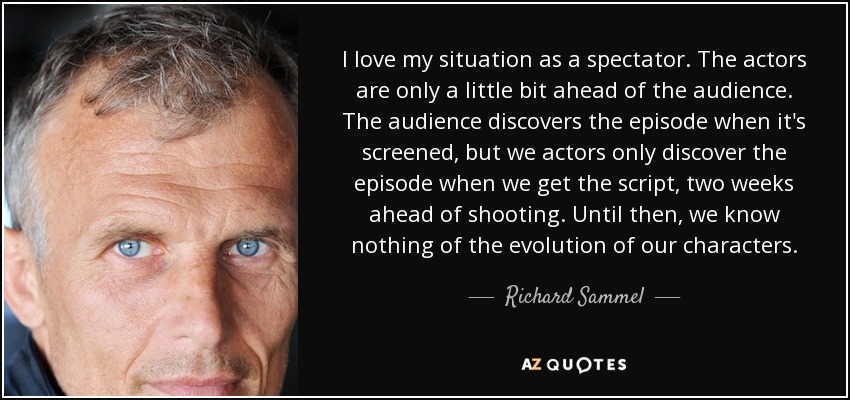 I love my situation as a spectator. The actors are only a little bit ahead of the audience. The audience discovers the episode when it's screened, but we actors only discover the episode when we get the script, two weeks ahead of shooting. Until then, we know nothing of the evolution of our characters. - Richard Sammel