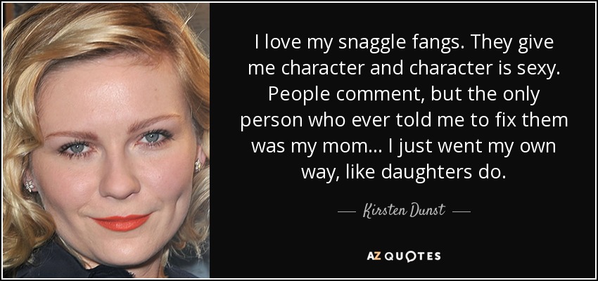 I love my snaggle fangs. They give me character and character is sexy. People comment, but the only person who ever told me to fix them was my mom ... I just went my own way, like daughters do. - Kirsten Dunst