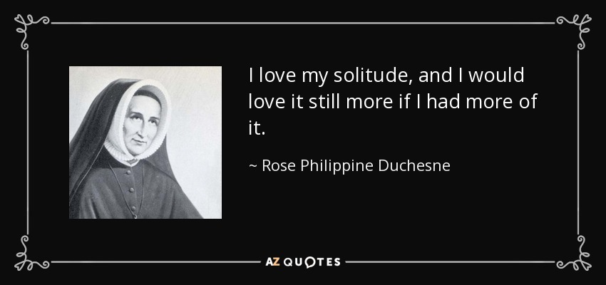 I love my solitude, and I would love it still more if I had more of it. - Rose Philippine Duchesne