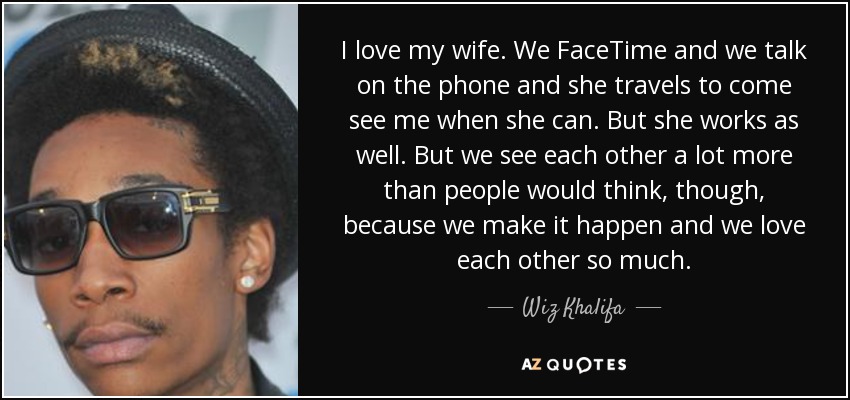 I love my wife. We FaceTime and we talk on the phone and she travels to come see me when she can. But she works as well. But we see each other a lot more than people would think, though, because we make it happen and we love each other so much. - Wiz Khalifa