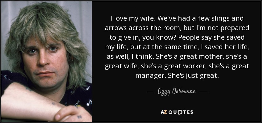 I love my wife. We've had a few slings and arrows across the room, but I'm not prepared to give in, you know? People say she saved my life, but at the same time, I saved her life, as well, I think. She's a great mother, she's a great wife, she's a great worker, she's a great manager. She's just great. - Ozzy Osbourne