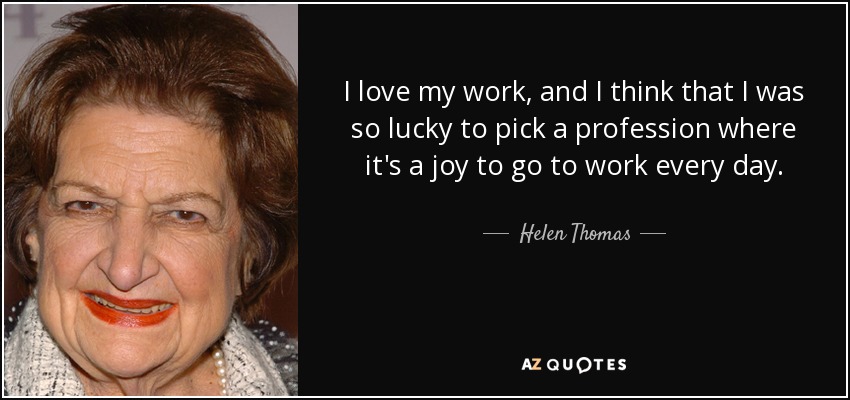 I love my work, and I think that I was so lucky to pick a profession where it's a joy to go to work every day. - Helen Thomas