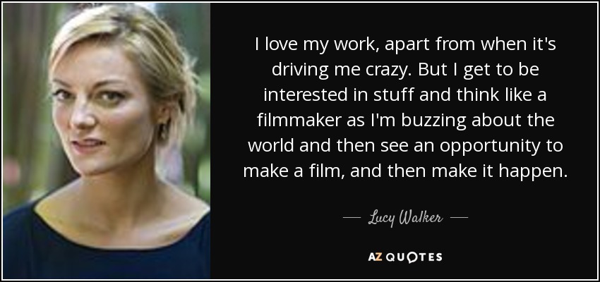 I love my work, apart from when it's driving me crazy. But I get to be interested in stuff and think like a filmmaker as I'm buzzing about the world and then see an opportunity to make a film, and then make it happen. - Lucy Walker