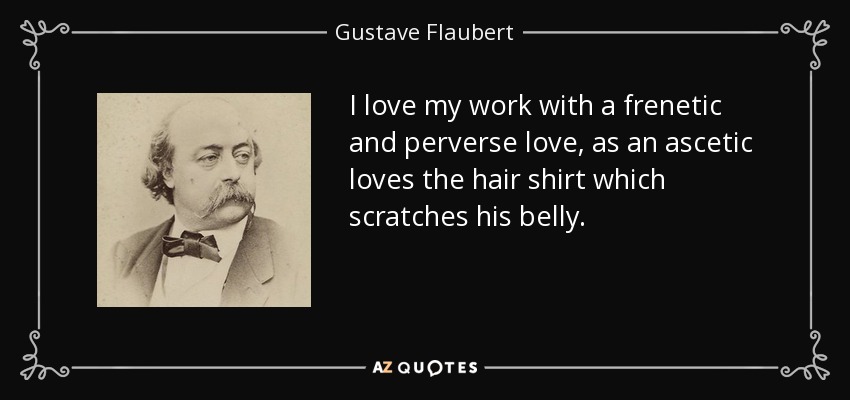 I love my work with a frenetic and perverse love, as an ascetic loves the hair shirt which scratches his belly. - Gustave Flaubert
