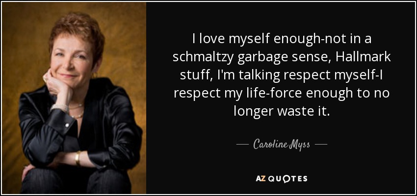 I love myself enough-not in a schmaltzy garbage sense, Hallmark stuff, I'm talking respect myself-I respect my life-force enough to no longer waste it. - Caroline Myss