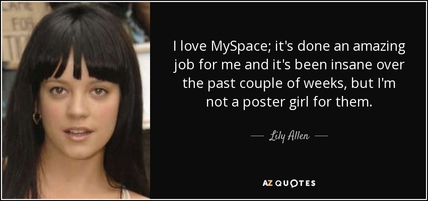 I love MySpace; it's done an amazing job for me and it's been insane over the past couple of weeks, but I'm not a poster girl for them. - Lily Allen