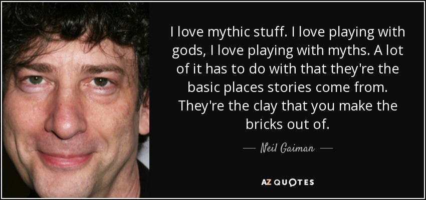 I love mythic stuff. I love playing with gods, I love playing with myths. A lot of it has to do with that they're the basic places stories come from. They're the clay that you make the bricks out of. - Neil Gaiman