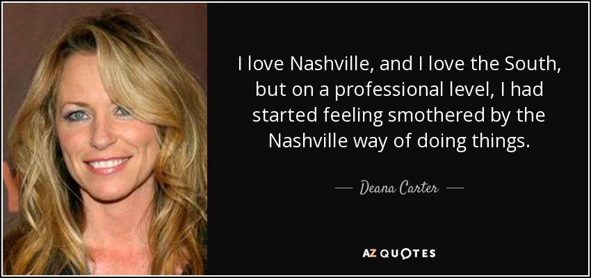 I love Nashville, and I love the South, but on a professional level, I had started feeling smothered by the Nashville way of doing things. - Deana Carter