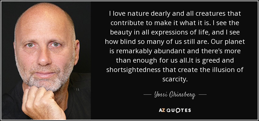 I love nature dearly and all creatures that contribute to make it what it is. I see the beauty in all expressions of life, and I see how blind so many of us still are. Our planet is remarkably abundant and there's more than enough for us all.It is greed and shortsightedness that create the illusion of scarcity. - Yossi Ghinsberg