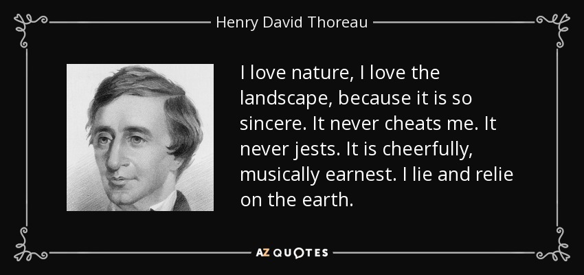 I love nature, I love the landscape, because it is so sincere. It never cheats me. It never jests. It is cheerfully, musically earnest. I lie and relie on the earth. - Henry David Thoreau