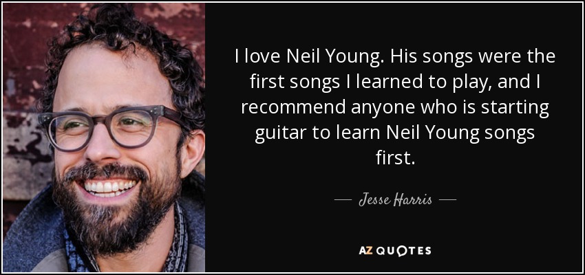 I love Neil Young. His songs were the first songs I learned to play, and I recommend anyone who is starting guitar to learn Neil Young songs first. - Jesse Harris