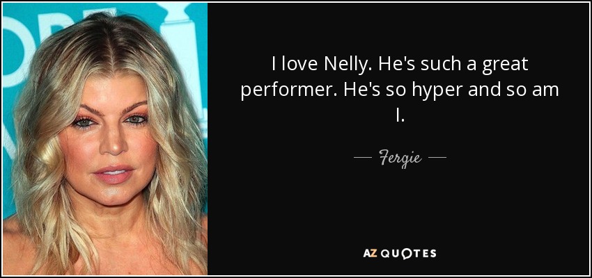 I love Nelly. He's such a great performer. He's so hyper and so am I. - Fergie