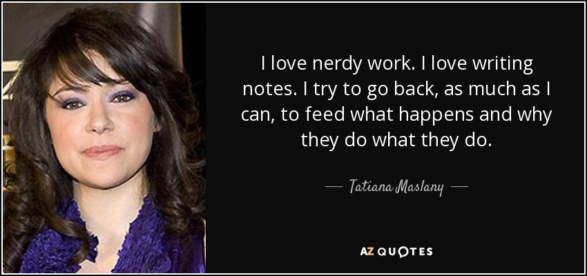 I love nerdy work. I love writing notes. I try to go back, as much as I can, to feed what happens and why they do what they do. - Tatiana Maslany