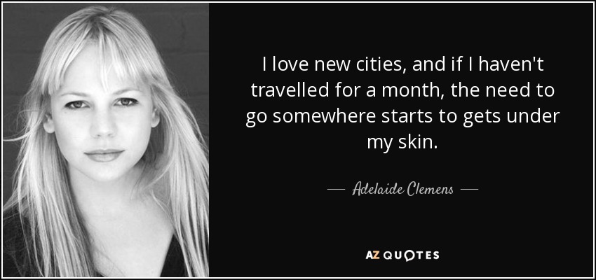 I love new cities, and if I haven't travelled for a month, the need to go somewhere starts to gets under my skin. - Adelaide Clemens