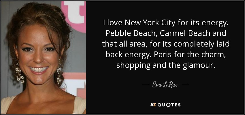 I love New York City for its energy. Pebble Beach, Carmel Beach and that all area, for its completely laid back energy. Paris for the charm, shopping and the glamour. - Eva LaRue
