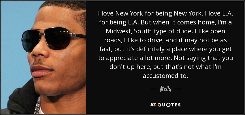 I love New York for being New York. I love L.A. for being L.A. But when it comes home, I'm a Midwest, South type of dude. I like open roads, I like to drive, and it may not be as fast, but it's definitely a place where you get to appreciate a lot more. Not saying that you don't up here, but that's not what I'm accustomed to. - Nelly