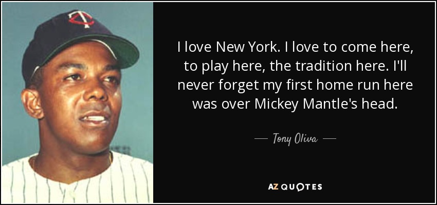 I love New York. I love to come here, to play here, the tradition here. I'll never forget my first home run here was over Mickey Mantle's head. - Tony Oliva