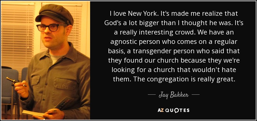 I love New York. It's made me realize that God's a lot bigger than I thought he was. It's a really interesting crowd. We have an agnostic person who comes on a regular basis, a transgender person who said that they found our church because they we're looking for a church that wouldn't hate them. The congregation is really great. - Jay Bakker