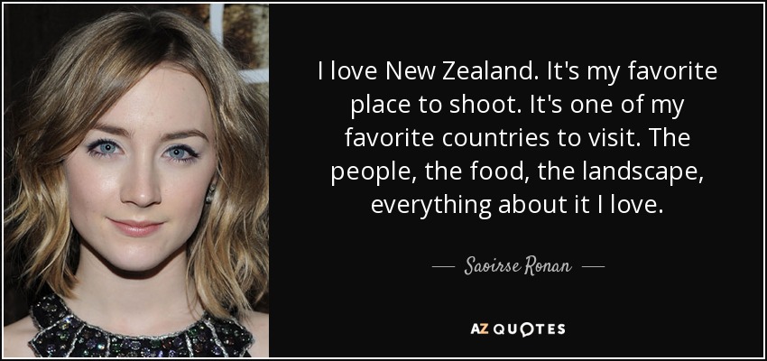 I love New Zealand. It's my favorite place to shoot. It's one of my favorite countries to visit. The people, the food, the landscape, everything about it I love. - Saoirse Ronan