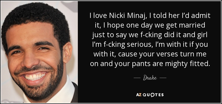 I love Nicki Minaj, I told her I’d admit it, I hope one day we get married just to say we f-cking did it and girl I’m f-cking serious, I’m with it if you with it, cause your verses turn me on and your pants are mighty fitted. - Drake