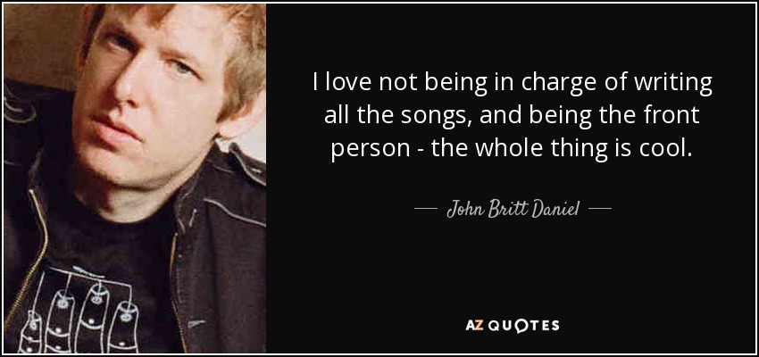 I love not being in charge of writing all the songs, and being the front person - the whole thing is cool. - John Britt Daniel