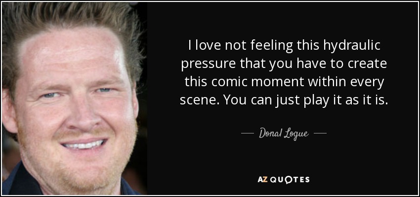 I love not feeling this hydraulic pressure that you have to create this comic moment within every scene. You can just play it as it is. - Donal Logue